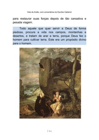 Vida de Antão, com comentários do Escriba Valdemir
para restaurar suas forças depois de tão cansativa e
pesada viagem.
Todo aquele que quer servir a Deus de forma
piedosa, procura a vida nos campos, montanhas e
desertos, e tratam de arar a terra, porque Deus fez o
homem para cultivar terra. Este era um propósito divino
para o homem.
[ 90 ]
 