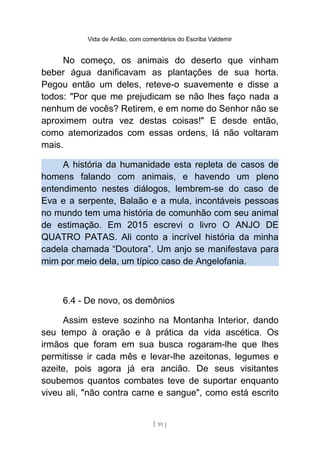 Vida de Antão, com comentários do Escriba Valdemir
No começo, os animais do deserto que vinham
beber água danificavam as plantações de sua horta.
Pegou então um deles, reteve-o suavemente e disse a
todos: "Por que me prejudicam se não lhes faço nada a
nenhum de vocês? Retirem, e em nome do Senhor não se
aproximem outra vez destas coisas!" E desde então,
como atemorizados com essas ordens, lá não voltaram
mais.
A história da humanidade esta repleta de casos de
homens falando com animais, e havendo um pleno
entendimento nestes diálogos, lembrem-se do caso de
Eva e a serpente, Balaão e a mula, incontáveis pessoas
no mundo tem uma história de comunhão com seu animal
de estimação. Em 2015 escrevi o livro O ANJO DE
QUATRO PATAS. Ali conto a incrível história da minha
cadela chamada “Doutora”. Um anjo se manifestava para
mim por meio dela, um típico caso de Angelofania.
6.4 - De novo, os demônios
Assim esteve sozinho na Montanha Interior, dando
seu tempo à oração e à prática da vida ascética. Os
irmãos que foram em sua busca rogaram-lhe que lhes
permitisse ir cada mês e levar-lhe azeitonas, legumes e
azeite, pois agora já era ancião. De seus visitantes
soubemos quantos combates teve de suportar enquanto
viveu ali, "não contra carne e sangue", como está escrito
[ 91 ]
 