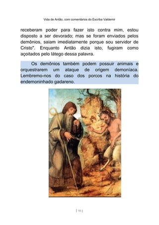 Vida de Antão, com comentários do Escriba Valdemir
receberam poder para fazer isto contra mim, estou
disposto a ser devorado; mas se foram enviados pelos
demônios, saiam imediatamente porque sou servidor de
Cristo". Enquanto Antão dizia isto, fugiram como
açoitados pelo látego dessa palavra.
Os demônios também podem possuir animais e
orquestrarem um ataque de origem demoníaca.
Lembremo-nos do caso dos porcos na história do
endemoninhado gadareno.
[ 93 ]
 
