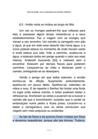 Vida de Antão, com comentários do Escriba Valdemir
6.5 - Antão visita os irmãos ao longo do Nilo
Um vez os monges pediram-lhe que voltasse para
eles e passasse algum tempo visitando-os e a seus
estabelecimentos. Fez a viagem com os monges que
vieram a seu encontro. Um camelo ia carregado com pão
e água, já que em todo esse deserto não havia água, e a
única potável estava na montanha de onde haviam saído
e onde estava sua cela. Indo a caminho, acabou-se a
água, e estavam todos em perigo quando o calor era mais
intenso. Andaram buscando [52] e voltaram sem a
encontrar. Estavam por demais fracos para poderem
caminhar. Lançaram-se ao chão e deixaram partir o
camelo, entregando-se ao desespero.
Vendo o perigo em que todos estavam, o ancião
encheu-se de aflição. Suspirando profundamente,
apartou-se um pouco deles. Ajoelhou-se, estendeu as
mãos e orou. E de repente o Senhor fez brotar uma fonte
no lugar onde estava orando, e todos puderam beber e
refrescar-se. Encheram os odres e puseram-se a buscar o
camelo até que o encontraram: sucedeu que o cordel se
embaraçara numa pedra e ficara preso. Levaram-no a
beber e carregando-o com os odres concluíram sua
viagem sem mais prejuízos ou acidentes.
As leis da física e da química foram criadas por Deus
e devemos respeitá-las, porque são leis divinas. Todavia,
[ 95 ]
 