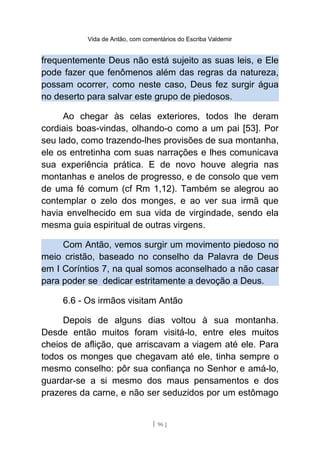 Vida de Antão, com comentários do Escriba Valdemir
frequentemente Deus não está sujeito as suas leis, e Ele
pode fazer que fenômenos além das regras da natureza,
possam ocorrer, como neste caso, Deus fez surgir água
no deserto para salvar este grupo de piedosos.
Ao chegar às celas exteriores, todos lhe deram
cordiais boas-vindas, olhando-o como a um pai [53]. Por
seu lado, como trazendo-lhes provisões de sua montanha,
ele os entretinha com suas narrações e lhes comunicava
sua experiência prática. E de novo houve alegria nas
montanhas e anelos de progresso, e de consolo que vem
de uma fé comum (cf Rm 1,12). Também se alegrou ao
contemplar o zelo dos monges, e ao ver sua irmã que
havia envelhecido em sua vida de virgindade, sendo ela
mesma guia espiritual de outras virgens.
Com Antão, vemos surgir um movimento piedoso no
meio cristão, baseado no conselho da Palavra de Deus
em I Coríntios 7, na qual somos aconselhado a não casar
para poder se dedicar estritamente a devoção a Deus.
6.6 - Os irmãos visitam Antão
Depois de alguns dias voltou à sua montanha.
Desde então muitos foram visitá-lo, entre eles muitos
cheios de aflição, que arriscavam a viagem até ele. Para
todos os monges que chegavam até ele, tinha sempre o
mesmo conselho: pôr sua confiança no Senhor e amá-lo,
guardar-se a si mesmo dos maus pensamentos e dos
prazeres da carne, e não ser seduzidos por um estômago
[ 96 ]
 