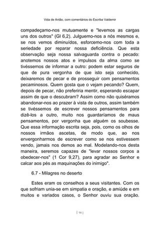 Vida de Antão, com comentários do Escriba Valdemir
compadeçamo-nos mutuamente e "levemos as cargas
uns dos outros" (Gl 6,2). Julguemo-nos a nós mesmos e,
se nos vemos diminuídos, esforcemo-nos com toda a
seriedade por reparar nossa deficiência. Que esta
observação seja nossa salvaguarda contra o pecado:
anotemos nossos atos e impulsos da alma como se
tivéssemos de informar a outro: podem estar seguros de
que de pura vergonha de que isto seja conhecido,
deixaremos de pecar e de prosseguir com pensamentos
pecaminosos. Quem gosta que o vejam pecando? Quem,
depois de pecar, não preferiria mentir, esperando escapar
assim de que o descubram? Assim como não quiséramos
abandonar-nos ao prazer à vista de outros, assim também
se tivéssemos de escrever nossos pensamentos para
dizê-los a outro, muito nos guardaríamos de maus
pensamentos, por vergonha que alguém os soubesse.
Que essa informação escrita seja, pois, como os olhos de
nossos irmãos ascetas, de modo que, ao nos
envergonharmos de escrever como se nos estivessem
vendo, jamais nos demos ao mal. Modelando-nos desta
maneira, seremos capazes de "levar nossos corpos a
obedecer-nos" (1 Cor 9,27), para agradar ao Senhor e
calcar aos pés as maquinações do inimigo".
6.7 - Milagres no deserto
Estes eram os conselhos a seus visitantes. Com os
que sofriam unia-se em simpatia e oração, e amiúde e em
muitos e variados casos, o Senhor ouviu sua oração.
[ 98 ]
 