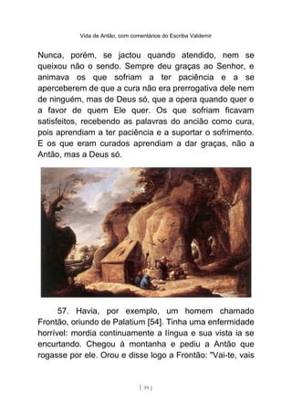 Vida de Antão, com comentários do Escriba Valdemir
Nunca, porém, se jactou quando atendido, nem se
queixou não o sendo. Sempre deu graças ao Senhor, e
animava os que sofriam a ter paciência e a se
aperceberem de que a cura não era prerrogativa dele nem
de ninguém, mas de Deus só, que a opera quando quer e
a favor de quem Ele quer. Os que sofriam ficavam
satisfeitos, recebendo as palavras do ancião como cura,
pois aprendiam a ter paciência e a suportar o sofrimento.
E os que eram curados aprendiam a dar graças, não a
Antão, mas a Deus só.
57. Havia, por exemplo, um homem chamado
Frontão, oriundo de Palatium [54]. Tinha uma enfermidade
horrível: mordia continuamente a língua e sua vista ia se
encurtando. Chegou à montanha e pediu a Antão que
rogasse por ele. Orou e disse logo a Frontão: "Vai-te, vais
[ 99 ]
 