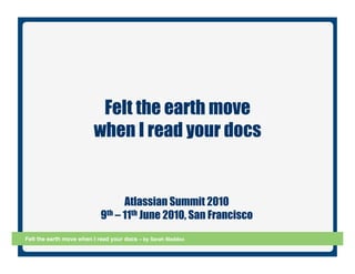 Felt the earth move
                         when I read your docs


                                  Atlassian Summit 2010
                            9th – 11th June 2010, San Francisco
Felt the earth move when I read your docs – by Sarah Maddox!      Slide 1
 