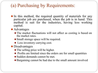 (a) Purchasing by Requirements:
⚫ In this method, the required quantity of materials for any
particular job are purchased, when the job is in hand. This
method is suit for the industries, having less working
capital.
⚫ Advantages
⚫The market fluctuations will not affect as costing is based on
the market rates.
⚫Small storage space will be required.
⚫ Less inventory carrying cost.
⚫ Disadvantages
⚫The selling price will be higher.
⚫ Profits are limited since the orders are for small quantities
⚫Sudden demands cannot be met.
⚫Bargaining cannot be had due to the small amount involved
 