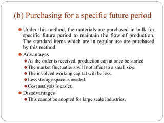 (b) Purchasing for a specific future period
⚫ Under this method, the materials are purchased in bulk for
specific future period to maintain the flow of production.
The standard items which are in regular use are purchased
by this method
⚫ Advantages
⚫As the order is received, production can at once be started
⚫The market fluctuations will not affect to a small size.
⚫The involved working capital will be less.
⚫Less storage space is needed.
⚫Cost analysis is easier.
⚫ Disadvantages
⚫This cannot be adopted for large scale industries.
 