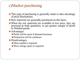 c)Market purchasing
⚫ This type of purchasing is generally made to take advantage
of prize fluctuations.
⚫ Raw materials are generally purchased on this basis.
⚫ When the raw materials are available at low price, they are
procured in bulk quantities, to get greater margin of profit
in finished goods.
⚫ Advantages
⚫Profit will be more if demand increases
⚫Production will be continues
⚫ Disadvantages
⚫More capital is required
⚫More storage space is required
⚫
 