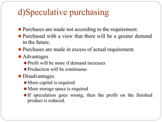 d)Speculative purchasing
⚫ Purchases are made not according to the requirement.
⚫ Purchased with a view that there will be a greater demand
in the future.
⚫ Purchases are made in excess of actual requirement.
⚫ Advantages
⚫Profit will be more if demand increases
⚫Production will be continuous
⚫ Disadvantages
⚫More capital is required
⚫More storage space is required
⚫If speculation goes wrong, then the profit on the finished
product is reduced.
 