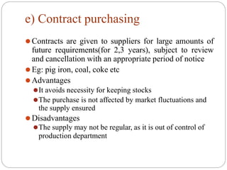 e) Contract purchasing
⚫Contracts are given to suppliers for large amounts of
future requirements(for 2,3 years), subject to review
and cancellation with an appropriate period of notice
⚫Eg: pig iron, coal, coke etc
⚫Advantages
⚫It avoids necessity for keeping stocks
⚫The purchase is not affected by market fluctuations and
the supply ensured
⚫Disadvantages
⚫The supply may not be regular, as it is out of control of
production department
 