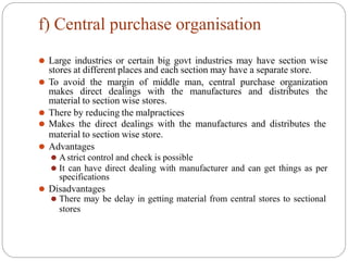 f) Central purchase organisation
⚫ Large industries or certain big govt industries may have section wise
stores at different places and each section may have a separate store.
⚫ To avoid the margin of middle man, central purchase organization
makes direct dealings with the manufactures and distributes the
material to section wise stores.
⚫ There by reducing the malpractices
⚫ Makes the direct dealings with the manufactures and distributes the
material to section wise store.
⚫ Advantages
⚫ Astrict control and check is possible
⚫ It can have direct dealing with manufacturer and can get things as per
specifications
⚫ Disadvantages
⚫ There may be delay in getting material from central stores to sectional
stores
 