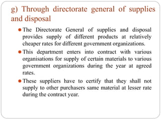 g) Through directorate general of supplies
and disposal
⚫The Directorate General of supplies and disposal
provides supply of different products at relatively
cheaper rates for different government organizations.
⚫This department enters into contract with various
organisations for supply of certain materials to various
government organizations during the year at agreed
rates.
⚫These suppliers have to certify that they shall not
supply to other purchasers same material at lesser rate
during the contract year.
 