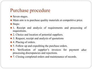 Purchase procedure
⚫ Seven stages.
⚫ Main aim is to purchase quality materials at competitive price.
⚫ Steps:
⚫ 1. Receipt and analysis of requirements and processing of
requisitions.
⚫ 2. Choice and location of potential suppliers.
⚫ 3. Request, receipt and analysis of quotations
⚫ 4. Placing of orders.
⚫ 5. Follow up and expediting the purchase orders.
after
⚫ 6. V
erification of supplier’s invoices for payment
processing discrepancies and rejections.
⚫ 7. Closing completed orders and maintenance of records.
 