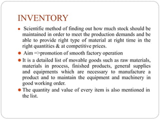 INVENTORY
⚫ Scientific method of finding out how much stock should be
maintained in order to meet the production demands and be
able to provide right type of material at right time in the
right quantities & at competitive prices.
⚫ Aim =>promotion of smooth factory operation
⚫ It is a detailed list of movable goods such as raw materials,
materials in process, finished products, general supplies
and equipments which are necessary to manufacture a
product and to maintain the equipment and machinery in
good working order.
⚫ The quantity and value of every item is also mentioned in
the list.
 