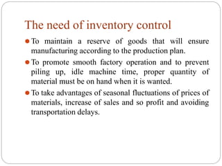 The need of inventory control
⚫To maintain a reserve of goods that will ensure
manufacturing according to the production plan.
⚫To promote smooth factory operation and to prevent
piling up, idle machine time, proper quantity of
material must be on hand when it is wanted.
⚫To take advantages of seasonal fluctuations of prices of
materials, increase of sales and so profit and avoiding
transportation delays.
 