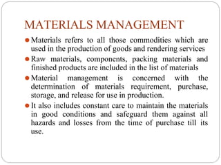 MATERIALS MANAGEMENT
⚫Materials refers to all those commodities which are
used in the production of goods and rendering services
⚫Raw materials, components, packing materials and
finished products are included in the list of materials
⚫Material management is concerned with the
determination of materials requirement, purchase,
storage, and release for use in production.
⚫It also includes constant care to maintain the materials
in good conditions and safeguard them against all
hazards and losses from the time of purchase till its
use.
 