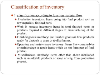 Classification of inventory
⚫ 1. classification according to function material flow
⚫ Production inventory: Items going into final product such as
raw materials, finished parts.
⚫Work in process inventory: items in semi finished items or
products required at different stages of manufacturing of the
product.
⚫Finished goods inventory: are finished goods or final products
ready for dispatch to users or to distributors.
⚫Operating and maintenance inventory: Items like consumables
or maintenance or repair items which do not form part of final
product.
⚫ Miscellaneous inventory: Items other than above mentioned
such as unsaleable products or scrap arising from production
process.
 