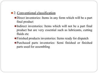 ⚫2. Conventional classification
⚫Direct inventories: Items in any form which will be a part
final product
⚫Indirect inventories: Items which will not be a part final
product but are very essential such as lubricants, cutting
fluids etc
⚫Finished products inventories: Items ready for dispatch
⚫Purchased parts inventories: Semi finished or finished
parts used for assembling
 
