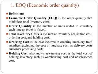 1. EOQ (Economic order quantity)
⚫ Definitions
⚫ Economic Order Quantity (EOQ) is the order quantity that
minimizes total inventory costs.
⚫ Order Quantity is the number of units added to inventory
each time an order is placed.
⚫ Total Inventory Costs is the sum of inventory acquisition cost,
ordering cost, and holding cost.
⚫ Ordering Cost is the cost incurred in ordering inventory from
suppliers excluding the cost of purchase such as delivery costs
and order processing costs.
⚫ Holding Cost, also known as carrying cost, is the total cost of
holding inventory such as warehousing cost and obsolescence
cost.
 