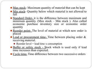 ⚫ Max stock- Maximum quantity of material that can be kept
⚫ Min stock- Quantity below which material is not allowed to
fall
⚫ Standard Order- it is the difference between maximum and
minimum quantity. (Max stock – Min stock ). Also called
economic purchase inventory size or economic order
quantity
⚫ Reorder point- The level of material at which new order is
placed
⚫ Lead or procurement time- Time between placing order &
receiving material.
⚫ Reorder level = lead time x consumption
⚫ Buffer or safety stock - Stock which is used only if lead
time increases than expected.
⚫ Cycle time- Time difference between two successive orders
 