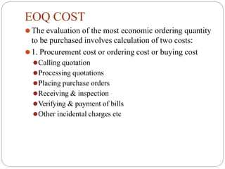 EOQ COST
⚫The evaluation of the most economic ordering quantity
to be purchased involves calculation of two costs:
⚫1. Procurement cost or ordering cost or buying cost
⚫Calling quotation
⚫Processing quotations
⚫Placing purchase orders
⚫Receiving & inspection
⚫Verifying & payment of bills
⚫Other incidental charges etc
 