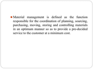 ⚫Material management is defined as the function
responsible for the coordination of planning, sourcing,
purchasing, moving, storing and controlling materials
in an optimum manner so as to provide a pre-decided
service to the customer at a minimum cost.
 