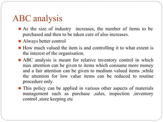 ABC analysis
⚫ As the size of industry increases, the number of items to be
purchased and then to be taken care of also increases.
⚫ Always better control
⚫ How much valued the item is and controlling it to what extent is
the interest of the organisation.
⚫ ABC analysis is meant for relative inventory control in which
max attention can be given to items which consume more money
and a fair attention can be given to medium valued items ,while
the attention for low value items can be reduced to routine
procedure only.
⚫ This policy can be applied in various other aspects of materials
management such as purchase ,sales, inspection ,inventory
control ,store keeping etc
 