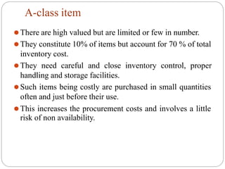A-class item
⚫There are high valued but are limited or few in number.
⚫They constitute 10% of items but account for 70 % of total
inventory cost.
⚫They need careful and close inventory control, proper
handling and storage facilities.
⚫Such items being costly are purchased in small quantities
often and just before their use.
⚫This increases the procurement costs and involves a little
risk of non availability.
 