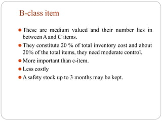 B-class item
⚫These are medium valued and their number lies in
betweenAand C items.
⚫They constitute 20 % of total inventory cost and about
20% of the total items, they need moderate control.
⚫More important than c-item.
⚫Less costly
⚫Asafety stock up to 3 months may be kept.
 