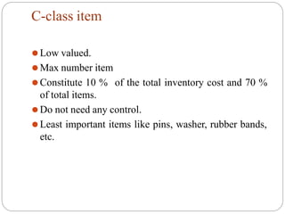 C-class item
of the total inventory cost and 70 %
⚫Low valued.
⚫Max number item
⚫Constitute 10 %
of total items.
⚫Do not need any control.
⚫Least important items like pins, washer, rubber bands,
etc.
 