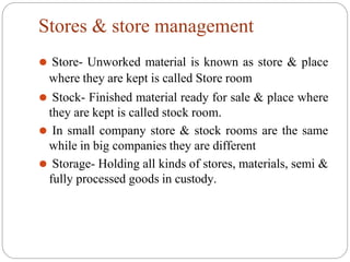 Stores & store management
⚫ Store- Unworked material is known as store & place
where they are kept is called Store room
⚫ Stock- Finished material ready for sale & place where
they are kept is called stock room.
⚫ In small company store & stock rooms are the same
while in big companies they are different
⚫ Storage- Holding all kinds of stores, materials, semi &
fully processed goods in custody.
 
