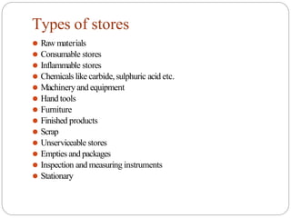 Types of stores
⚫ Raw materials
⚫ Consumable stores
⚫ Inflammable stores
⚫ Chemicals like carbide,sulphuric acid etc.
⚫ Machinery and equipment
⚫ Hand tools
⚫ Furniture
⚫ Finished products
⚫ Scrap
⚫ Unserviceable stores
⚫ Empties and packages
⚫ Inspection and measuring instruments
⚫ Stationary
 