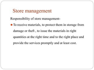 Store management
Responsibility of store management-
⚫To receive materials, to protect them in storage from
damage or theft , to issue the materials in right
quantities at the right time and to the right place and
provide the services promptly and at least cost.
 