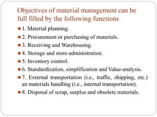 Objectives of material management can be
full filled by the following functions
⚫1. Material planning.
⚫2. Procurement or purchasing of materials.
⚫3. Receiving and Warehousing.
⚫4. Storage and store-administration.
⚫5. Inventory control.
⚫6. Standardization, simplification and Value-analysis.
⚫7. External transportation (i.e., traffic, shipping, etc.)
an materials handling (i.e., internal transportation).
⚫8. Disposal of scrap, surplus and obsolete materials.
 