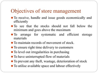 Objectives of store management
⚫To receive, handle and issue goods economically and
efficiently
⚫To see that the stocks should not fall below the
minimum and goes above the maximum
⚫To arrange for systematic and efficient storage
materials
⚫To maintain records of movement of stock.
⚫To ensure right time delivery to customers
⚫To level out irregularities in purchasing
⚫To have uninterrupted flow of materials
⚫To prevent any theft, wastage, deterioration of stock
⚫To utilise available space and labour effectively
 