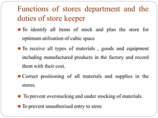 Functions of stores department and the
duties of store keeper
⚫ To identify all items of stock and plan the store for
optimum utilisation of cubic space
⚫ To receive all types of materials , goods and equipment
including manufactured products in the factory and record
them with their cost.
⚫ Correct positioning of all materials and supplies in the
stores.
⚫ To prevent overstocking and under stocking of materials.
⚫ To prevent unauthorised entry to store
 