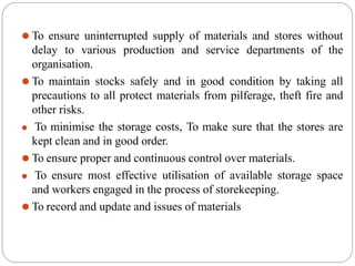⚫ To ensure uninterrupted supply of materials and stores without
delay to various production and service departments of the
organisation.
⚫ To maintain stocks safely and in good condition by taking all
precautions to all protect materials from pilferage, theft fire and
other risks.
⚫ To minimise the storage costs, To make sure that the stores are
kept clean and in good order.
⚫ To ensure proper and continuous control over materials.
⚫ To ensure most effective utilisation of available storage space
and workers engaged in the process of storekeeping.
⚫ To record and update and issues of materials
 