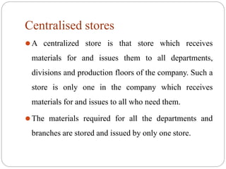 Centralised stores
⚫A centralized store is that store which receives
materials for and issues them to all departments,
divisions and production floors of the company. Such a
store is only one in the company which receives
materials for and issues to all who need them.
⚫The materials required for all the departments and
branches are stored and issued by only one store.
 