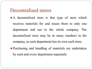 Decentralised stores
⚫A decentralized store is that type of store which
receives materials for and issues them to only one
department and not to the whole company. The
decentralized store may be in many numbers in the
company, as each department has its own such store.
⚫Purchasing and handling of materials are undertaken
by each and every department separately
 
