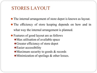 STORES LAYOUT
⚫ The internal arrangement of store depot is known as layout.
⚫ The efficiency of store keeping depends on how and in
what way the internal arrangement is planned.
⚫ Features of good layout are as follows
⚫Max utilisation of available space
⚫Greater efficiency of store depot
⚫Easier accessibility
⚫Maximum security to goods & records
⚫Minimization of spoilage & other losses.
 