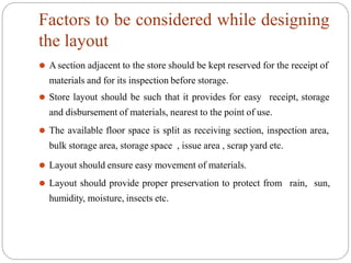 Factors to be considered while designing
the layout
⚫ A section adjacent to the store should be kept reserved for the receipt of
materials and for its inspection before storage.
⚫ Store layout should be such that it provides for easy receipt, storage
and disbursement of materials, nearest to the point of use.
⚫ The available floor space is split as receiving section, inspection area,
bulk storage area, storage space , issue area , scrap yard etc.
⚫ Layout should ensure easy movement of materials.
⚫ Layout should provide proper preservation to protect from rain, sun,
humidity, moisture, insects etc.
 