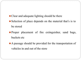 ⚫Clear and adequate lighting should be there
⚫Selection of place depends on the material that’s is to
be stored
⚫Proper placement of fire extinguisher, sand bags,
buckets etc
⚫A passage should be provided for the transportation of
vehicles in and out of the store
 