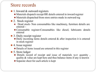 Store records
⚫ 1. Inward & outward registers
⚫ Materials dispatch receipt RR details entered in inward register
⚫ Materials dispatched from store entries made in outward reg
⚫ 2. Stock register
⚫ Dead stock- Non consumables like machinery, furniture details are
entered –
⚫ Consumable register-Consumables like diesel, lubricants details
entered
⚫ 3. Daily receipt register
⚫ Daily incoming items details entered & after inspection it is entered
in stock register
⚫ 4. Issue register
⚫ Details of items issued are entered in this register
⚫ 5. Store ledger
⚫ Details record of receipt and issue of materials w.r.t quantity ,
quality & value are kept here and thus balance items if any is known
⚫ Separate sheet for each article is kept
 