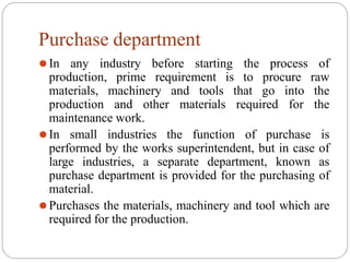 Purchase department
⚫In any industry before starting the process of
production, prime requirement is to procure raw
materials, machinery and tools that go into the
production and other materials required for the
maintenance work.
⚫In small industries the function of purchase is
performed by the works superintendent, but in case of
large industries, a separate department, known as
purchase department is provided for the purchasing of
material.
⚫Purchases the materials, machinery and tool which are
required for the production.
 