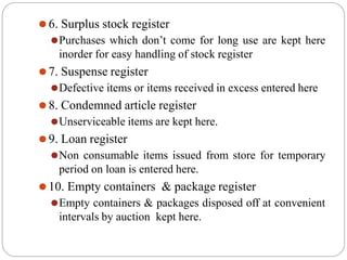 ⚫6. Surplus stock register
⚫Purchases which don’t come for long use are kept here
inorder for easy handling of stock register
⚫7. Suspense register
⚫Defective items or items received in excess entered here
⚫8. Condemned article register
⚫Unserviceable items are kept here.
⚫9. Loan register
⚫Non consumable items issued from store for temporary
period on loan is entered here.
⚫10. Empty containers & package register
⚫Empty containers & packages disposed off at convenient
intervals by auction kept here.
 