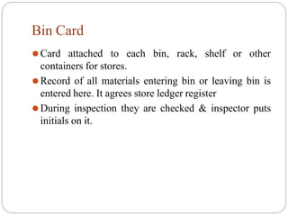 Bin Card
⚫Card attached to each bin, rack, shelf or other
containers for stores.
⚫Record of all materials entering bin or leaving bin is
entered here. It agrees store ledger register
⚫During inspection they are checked & inspector puts
initials on it.
 