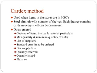 Cardex method
⚫ Used when items in the stores are in 1000’s
⚫ Steel almirah with number of shelves. Each drawer contains
cards in every shelf can be drawn out.
⚫ Datas entered
⚫Code no of item , its size & material particulars
⚫Max quantity & minimum quantity of order
⚫List of suppliers
⚫Standard quantity to be ordered
⚫Due supply data
⚫Quantity received
⚫Quantity issued
⚫ Balance
 