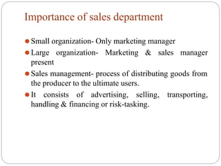 Importance of sales department
manager
⚫Small organization- Only marketing manager
⚫Large organization- Marketing & sales
present
⚫Sales management- process of distributing goods from
the producer to the ultimate users.
⚫It consists of advertising, selling, transporting,
handling & financing or risk-tasking.
 