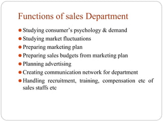 Functions of sales Department
⚫Studying consumer’s psychology & demand
⚫Studying market fluctuations
⚫Preparing marketing plan
⚫Preparing sales budgets from marketing plan
⚫Planning advertising
⚫Creating communication network for department
⚫Handling recruitment, training, compensation etc of
sales staffs etc
 
