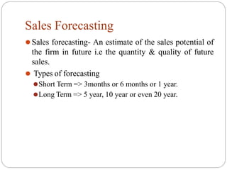 Sales Forecasting
⚫Sales forecasting- An estimate of the sales potential of
the firm in future i.e the quantity & quality of future
sales.
⚫ Types of forecasting
⚫Short Term => 3months or 6 months or 1 year.
⚫Long Term => 5 year, 10 year or even 20 year.
 