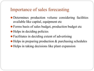 Importance of sales forecasting
⚫Determines production volume considering facilities
available like capital, equipment etc
⚫Forms basis of sales budget, production budget etc
⚫Helps in deciding policies
⚫Facilitates in deciding extent of advertising
⚫Helps in preparing production & purchasing schedules
⚫Helps in taking decisions like plant expansion
 